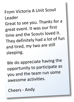 From Victoria A Unit Scout Leader Great to see you. Thanks for a great event. It was our first time and the Scouts loved it. They definitely had a lot of fun and tired, my two are still sleeping. We do appreciate having the opportunity to participate as you and the team run some awesome activities. Cheers - Andy