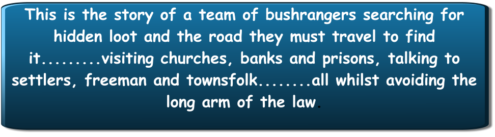 This is the story of a team of bushrangers searching for hidden loot and the road they must travel to find it.........visiting churches, banks and prisons, talking to settlers, freeman and townsfolk........all whilst avoiding the long arm of the law.