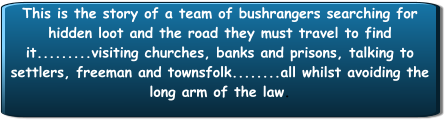 This is the story of a team of bushrangers searching for hidden loot and the road they must travel to find it.........visiting churches, banks and prisons, talking to settlers, freeman and townsfolk........all whilst avoiding the long arm of the law.